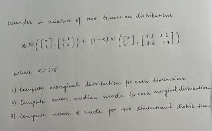 lousider a nixture of two Gautinu dlis hibutiens
aN ([?]-[::]) + -)N ([:). [ )
7-3 3.6
3.6
1.9
whue a= 0.5
1) loupute marginal dishibutien for
ench dimension
2) Cormpute mean, mudian mode for
r each marginel dishibutim
e
3) Coupute mean & mode for two dimensional dlishibution
