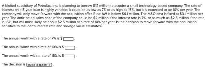 A biofuel subsidiary of Petrofac, Inc. is planning to borrow $12 million to acquire a small technology-based company. The rate of
interest on a 5-year loan is highly variable; it could be as low as 7% or as high as 15%, but it is expected to be 10% per year. The
company will only move forward with the acquisition offer if the AW is below $6.1 million. The M&O cost is fixed at $3.1 million per
year. The anticipated sales price of the company could be $2 million if the interest rate is 7%, or as much as $2.5 million if the rate
is 15%, but will most likely be about $2.5 million at a rate of 10% per year. Is the decision to move forward with the acquisition
sensitive to the loan's interest rate and salvage value estimates?
The annual worth with a rate of 7% is $
The annual worth with a rate of 10% is $
The annual worth with a rate of 15% is $
The decision is (Click to select)
