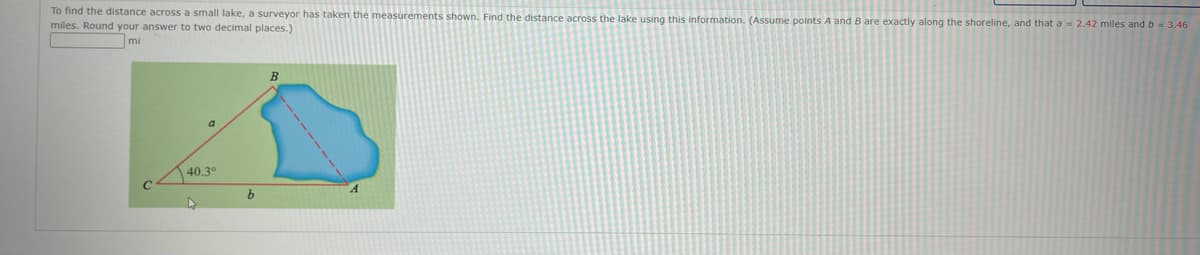 To find the distance across a small lake, a surveyor has taken the measurements shown. Find the distance across the lake using this information. (Assume points A and B are exactly along the shoreline, and that a = 2.42 miles and b = 3.46
miles. Round your answer to two decimal places.)
mi
a
40.3°
