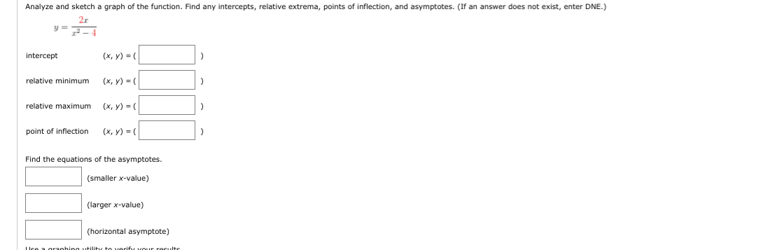 Analyze and sketch a graph of the function. Find any intercepts, relative extrema, points of inflection, and asymptotes. (If an answer does not exist, enter DNE.)
2r
intercept
(x, y) = (
relative minimum (x, y) = (
relative maximum (x, Y) = (
point of inflection (x, y) = (
Find the equations of the asymptotes.
(smaller x-value)
(larger x-value)
(horizontal asymptote)
