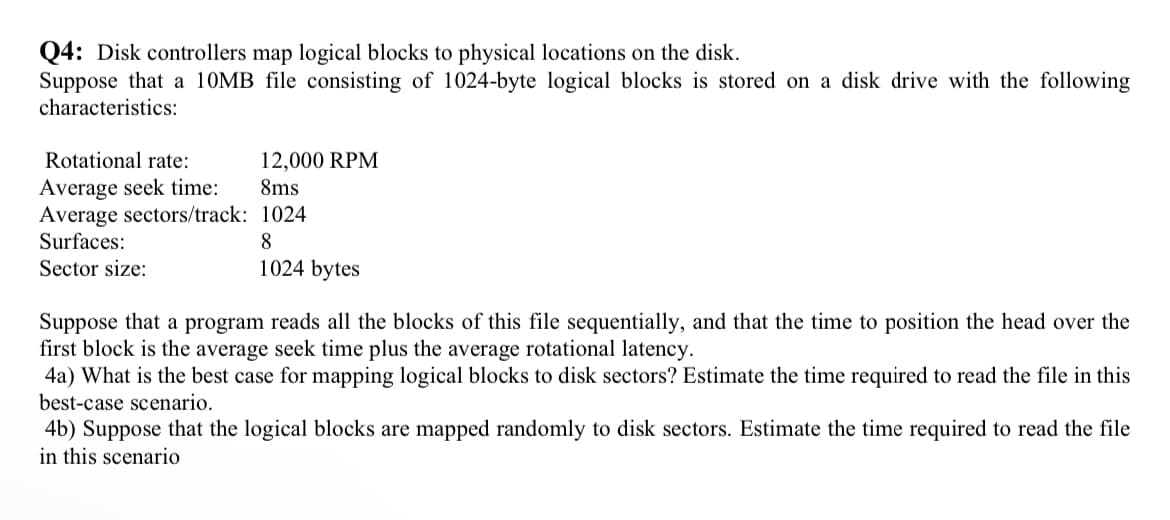 Q4: Disk controllers map logical blocks to physical locations on the disk.
Suppose that a 10MB file consisting of 1024-byte logical blocks is stored on a disk drive with the following
characteristics:
Rotational rate:
Average seek time:
Average sectors/track:
Surfaces:
Sector size:
12,000 RPM
8ms
1024
8
1024 bytes
Suppose that a program reads all the blocks of this file sequentially, and that the time to position the head over the
first block is the average seek time plus the average rotational latency.
4a) What is the best case for mapping logical blocks to disk sectors? Estimate the time required to read the file in this
best-case scenario.
4b) Suppose that the logical blocks are mapped randomly to disk sectors. Estimate the time required to read the file
in this scenario