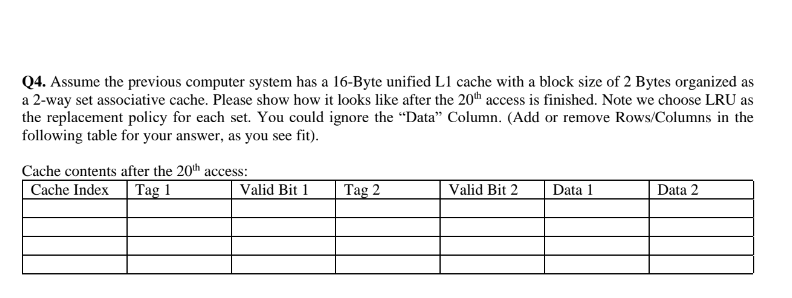 Q4. Assume the previous computer system has a 16-Byte unified L1 cache with a block size of 2 Bytes organized as
a 2-way set associative cache. Please show how it looks like after the 20th access is finished. Note we choose LRU as
the replacement policy for each set. You could ignore the "Data" Column. (Add or remove Rows/Columns in the
following table for your answer, as you see fit).
Cache contents after the 20th access:
Cache Index
Tag 1
Valid Bit 1
Tag 2
Valid Bit 2
Data 1
Data 2