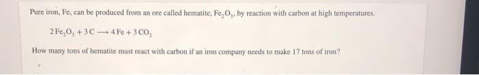 Pure iron, Fe, can be produced from an ore called hematite, Fe, O,, by reaction with carbon at high temperatures.
2 Fe,0, +3C 4F
+3 CO,
How many tons of hematite must react with carbon if an iron company needs to make 17 tons of iron?
