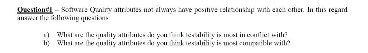 Software Quality attributes not always have positive relationship with each other. In this regard
Question#1
answer the following questions
a) What are the quality attributes do you think testability is most in conflict with?
b) What are the quality attributes do you think testability is most compatible with?
