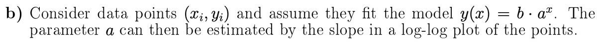 b) Consider data points (x;, Y;) and assume they fit the model y(x) = b · a". The
parameter a can then be estimated by the slope in a log-log plot of the points.
