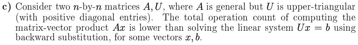 c) Consider two n-by-n matrices A, U, where A is general but U is upper-triangular
(with positive diagonal entries). The total operation count of computing the
matrix-vector product Ax is lower than solving the linear system Ux = b using
backward substitution, for some vectors x,b.
