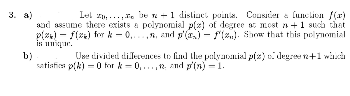 3. а)
Let xo, . . . , xn be n + 1 distinct points. Consider a function f(x)
and assume there exists a polynomial p(x) of degree at most n + 1 such that
p(xk) = f(xk) for k = 0,..., n, and p'(xn) = f'(xn). Show that this polynomial
is unique.
b)
satisfies p(k) = 0 for k = 0,.., n, and p'(n) = 1.
Use divided differences to find the polynomial p(x) of degree n+1 which
||
||
.. .
