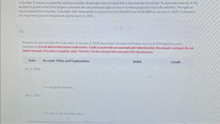 Cullumber Company is presently testing a number of new agricultural seeds that it has recently harvested. To stimulate interest, it has
decided to grant to five of its largest customers the unconditional right of return to these products if not fully satisfied. The right of
return extends for 4 months. Cullumber sells these seeds on account for $1,560,000 (cost $702,000) on January 2, 2025, Customers
are required to pay the full amount due by April 15, 2025.
(a)
Prepare the journal entry for Cullumber at January 2, 2025, assuming Cullumber estimates returns of 20% based on prior
experience. (List all debit entries before credit entries. Credit account titles are automatically indented when the amount is entered. Do not
indent manually. If no entry is required, select "No Entry" for the account titles and enter O for the amounts)
Date Account Titles and Explanation
Jan. 2. 2025
Jan 2.2025
(To recognize revenue.)
(To record cost of goods sold.)
Debit
Credit