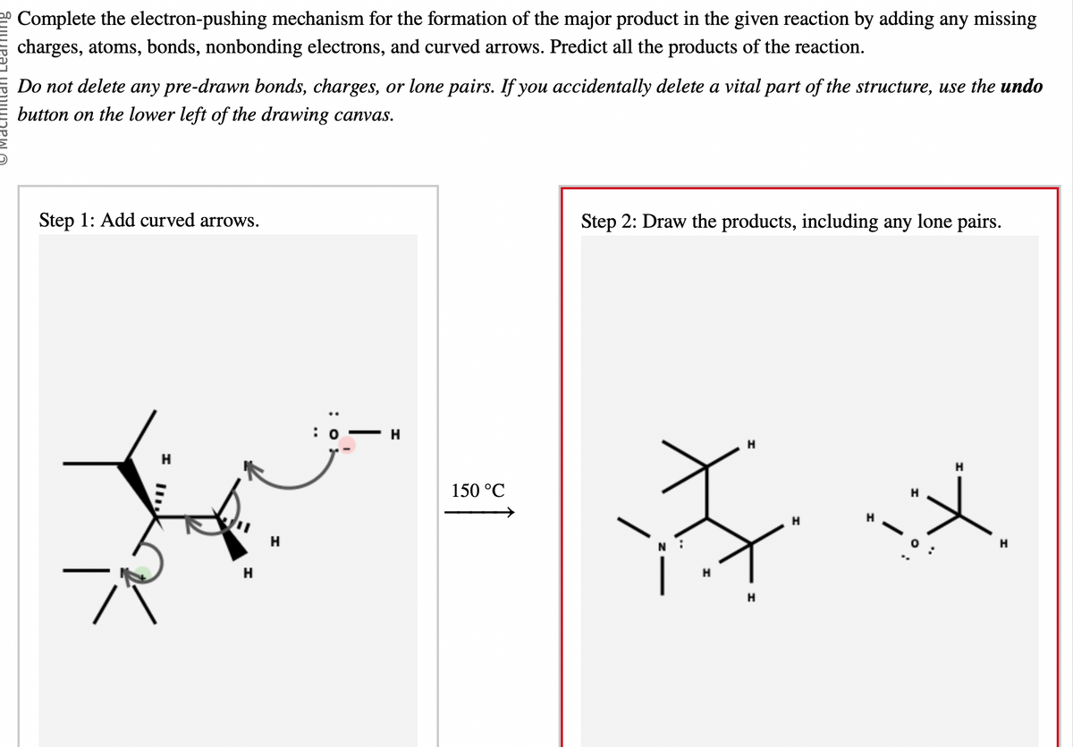 Complete the electron-pushing mechanism for the formation of the major product in the given reaction by adding any missing
charges, atoms, bonds, nonbonding electrons, and curved arrows. Predict all the products of the reaction.
Do not delete any pre-drawn bonds, charges, or lone pairs. If you accidentally delete a vital part of the structure, use the undo
button on the lower left of the drawing canvas.
Step 1: Add curved arrows.
H
H
T
H
150 °C
Step 2: Draw the products, including any lone pairs.
H
F
H
H
H
H