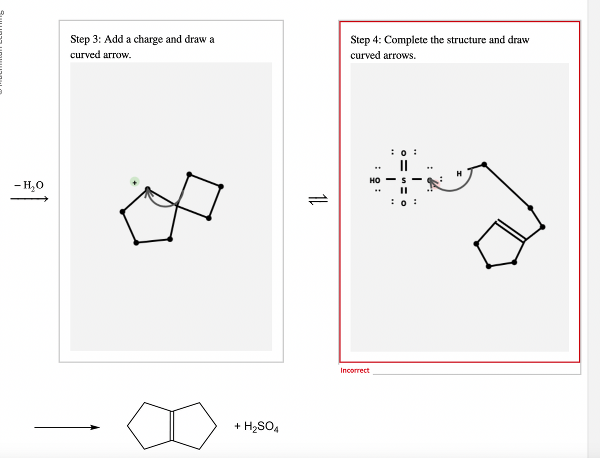 - H₂O
Step 3: Add a charge and draw a
curved arrow.
+ H₂SO4
11
Step 4: Complete the structure and draw
curved arrows.
HO
: 5:
Incorrect
: 0:
||
I
: 0
H