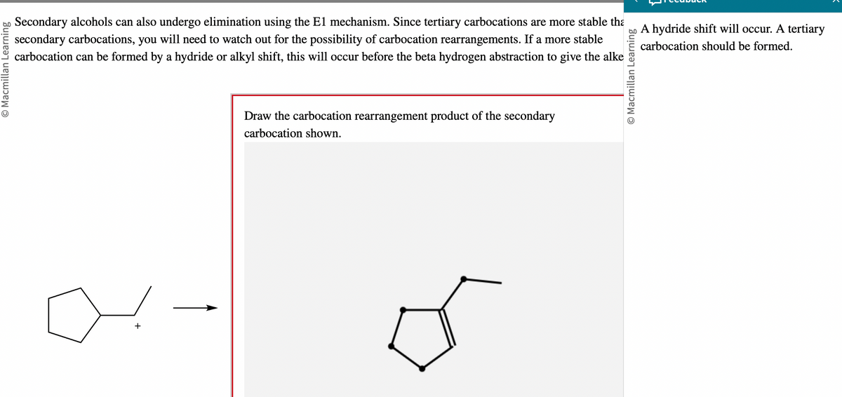 bo Secondary alcohols can also undergo elimination using the E1 mechanism. Since tertiary carbocations are more stable tha
secondary carbocations, you will need to watch out for the possibility of carbocation rearrangements. If a more stable
carbocation can be formed by a hydride or alkyl shift, this will occur before the beta hydrogen abstraction to give the alke
O Macmillan Learning
+
Draw the carbocation rearrangement product of the secondary
carbocation shown.
O Macmillan Learning
A hydride shift will occur. A tertiary
carbocation should be formed.