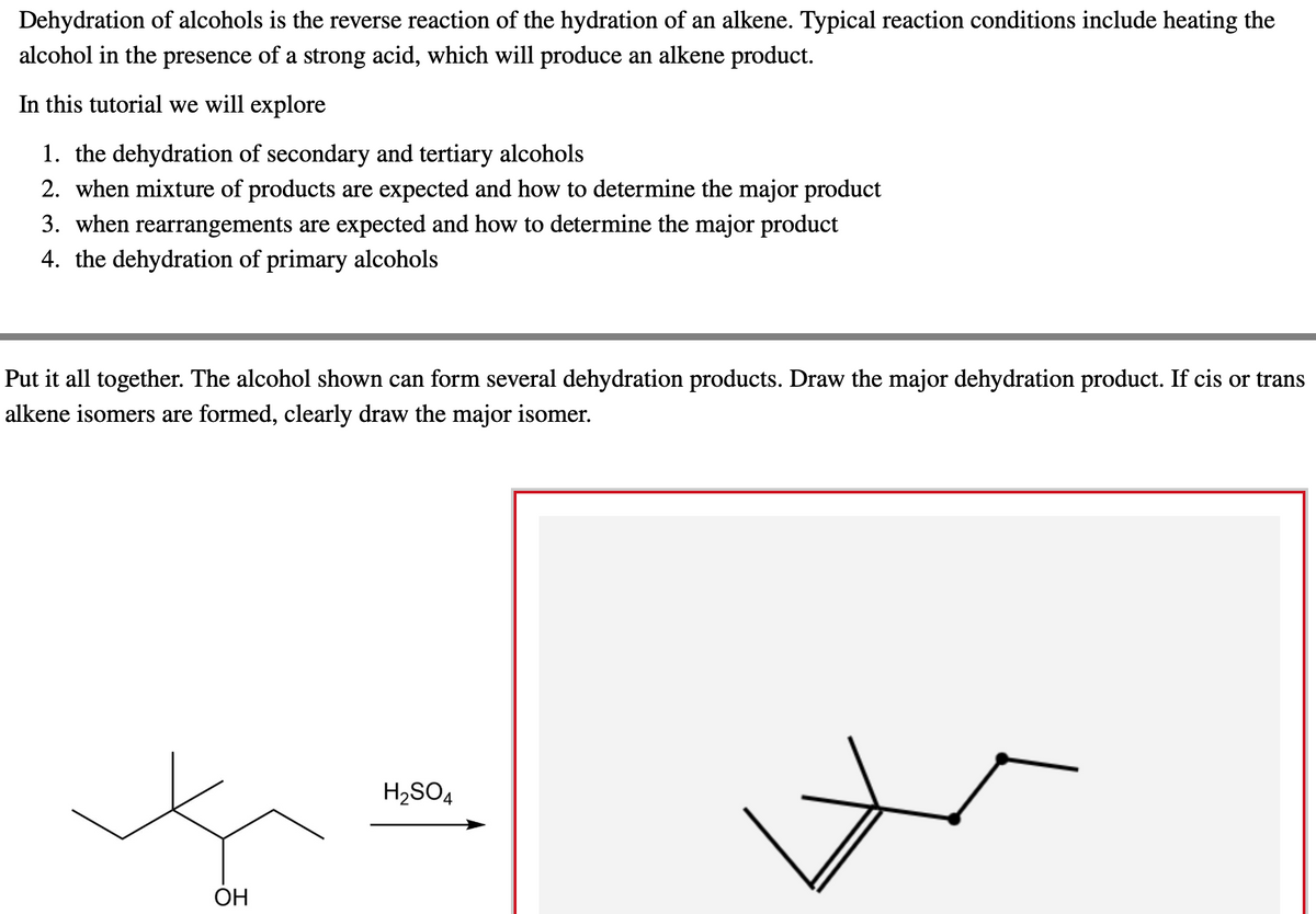 Dehydration of alcohols is the reverse reaction of the hydration of an alkene. Typical reaction conditions include heating the
alcohol in the presence of a strong acid, which will produce an alkene product.
In this tutorial we will explore
1. the dehydration of secondary and tertiary alcohols
2. when mixture of products are expected and how to determine the major product
3. when rearrangements are expected and how to determine the major product
4. the dehydration of primary alcohols
Put it all together. The alcohol shown can form several dehydration products. Draw the major dehydration product. If cis or trans
alkene isomers are formed, clearly draw the major isomer.
OH
H₂SO4