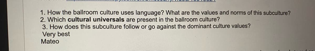 1. How the ballroom culture uses language? What are the values and norms of this subculture?
2. Which cultural universals are present in the ballroom culture?
3. How does this subculture follow or go against the dominant culture values?
Very best
Mateo