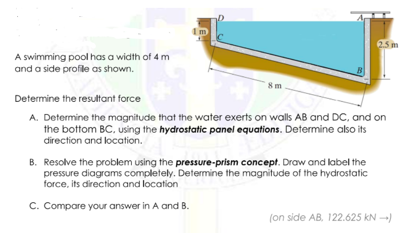 A
1 m
2.5 m
A swimming pool has a width of 4 m
and a side profile as shown.
B
8 m
Determine the resultant force
A. Determine the magnitude that the water exerts on walls AB and DC, and on
the bottom BC, using the hydrostatic panel equations. Determine also its
direction and location.
B. Resolve the problem using the pressure-prism concept. Draw and label the
pressure diagrams completely. Determine the magnitude of the hydrostatic
force, its direction and location
C. Compare your answer in A and B.
(on side AB, 122.625 kN →)
