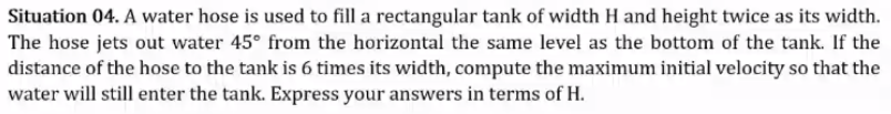 Situation 04. A water hose is used to fill a rectangular tank of width H and height twice as its width.
The hose jets out water 45° from the horizontal the same level as the bottom of the tank. If the
distance of the hose to the tank is 6 times its width, compute the maximum initial velocity so that the
water will still enter the tank. Express your answers in terms of H.
