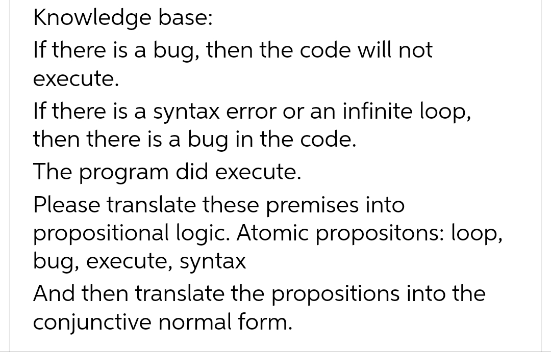 Knowledge base:
If there is a bug, then the code will not
execute.
If there is a syntax error or an infinite loop,
then there is a bug in the code.
The program did execute.
Please translate these premises into
propositional logic. Atomic propositons: loop,
bug, execute, syntax
And then translate the propositions into the
conjunctive normal form.