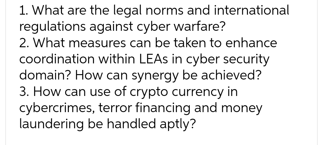 1. What are the legal norms and international
regulations against cyber warfare?
2. What measures can be taken to enhance
coordination within LEAs in cyber security
domain? How can synergy be achieved?
3. How can use of crypto currency in
cybercrimes, terror financing and money
laundering be handled aptly?