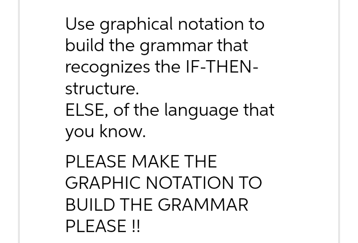 Use graphical notation to
build the grammar that
recognizes the IF-THEN-
structure.
ELSE, of the language that
you know.
PLEASE MAKE THE
GRAPHIC NOTATION TO
BUILD THE GRAMMAR
PLEASE !!