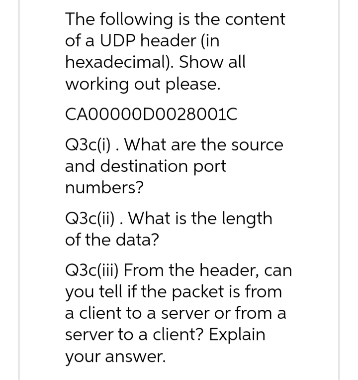 The following is the content
of a UDP header (in
hexadecimal). Show all
working out please.
CA00000D0028001C
Q3c(i). What are the source
and destination port
numbers?
Q3c(ii). What is the length
of the data?
Q3c(iii) From the header, can
you tell if the packet is from
a client to a server or from a
server to a client? Explain
your answer.