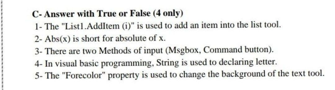 C- Answer with True or False (4 only)
1- The "List..AddItem (i)" is used to add an item into the list tool.
2- Abs(x) is short for absolute of x.
3- There are two Methods of input (Msgbox, Command button).
4- In visual basic programming, String is used to declaring letter.
5- The "Forecolor" property is used to change the background of the text tool.
