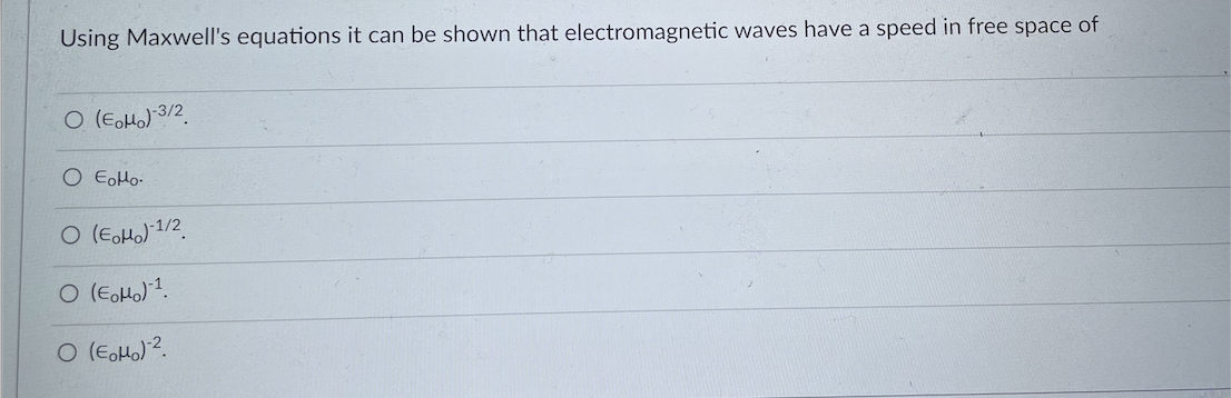 **Electromagnetic Wave Speed Derivation from Maxwell's Equations**

Using Maxwell's equations, it can be shown that electromagnetic waves have a speed in free space of:

- \(\left( \epsilon_0 \mu_0 \right)^{-3/2}\)
  
  \( \circ \) 

- \(\epsilon_0 \mu_0\)
  
  \( \circ \) 

- \(\left( \epsilon_0 \mu_0 \right)^{-1/2}\)
  
  \( \circ \) 

- \(\left( \epsilon_0 \mu_0 \right)^{-1}\)
  
  \( \circ \) 

- \(\left( \epsilon_0 \mu_0 \right)^{-2}\)
  
  \( \circ \)

**Explanation:** 

- \(\epsilon_0\) is the permittivity of free space.
- \(\mu_0\) is the permeability of free space.

The answer can be derived from the relationship demonstrated through Maxwell's equations, specifically using physical constants for the speed of light \(c\) in a vacuum:
\[ c = \frac{1}{\sqrt{\epsilon_0 \mu_0}}. \]

The correct choice in this context is \(\left( \epsilon_0 \mu_0 \right)^{-1/2}\).