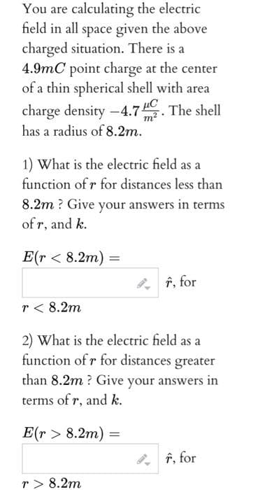 You are calculating the electric
field in all space given the above
charged situation. There is a
4.9mC point charge at the center
of a thin spherical shell with area
charge density -4.7. The shell
has a radius of 8.2m.
1) What is the electric field as a
function of r for distances less than
8.2m? Give your answers in terms
of r, and k.
E(r< 8.2m) =
=
f, for
r< 8.2m
2) What is the electric field as a
function of r for distances greater
than 8.2m? Give your answers in
terms of r, and k.
E(r> 8.2m) =
r> 8.2m
F, for