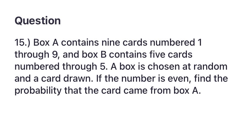 Question
15.) Box A contains nine cards numbered 1
through 9, and box B contains five cards
numbered through 5. A box is chosen at random
and a card drawn. If the number is even, find the
probability that the card came from box A.