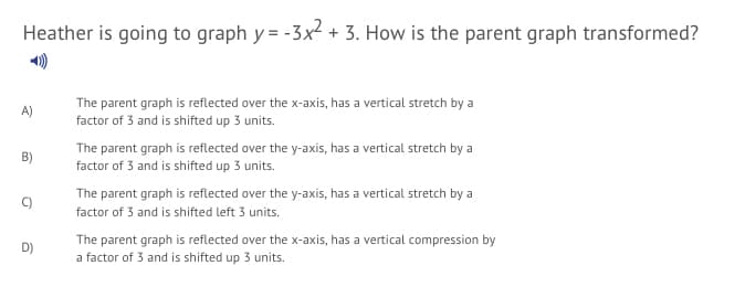 Heather is going to graph y = -3x2 + 3. How is the parent graph transformed?
The parent graph is reflected over the x-axis, has a vertical stretch by a
factor of 3 and is shifted up 3 units.
A)
The parent graph is reflected over the y-axis, has a vertical stretch by a
B)
factor of 3 and is shifted up 3 units.
The parent graph is reflected over the y-axis, has a vertical stretch by a
C)
factor of 3 and is shifted left 3 units.
The parent graph is reflected over the x-axis, has a vertical compression by
a factor of 3 and is shifted up 3 units.
D)
