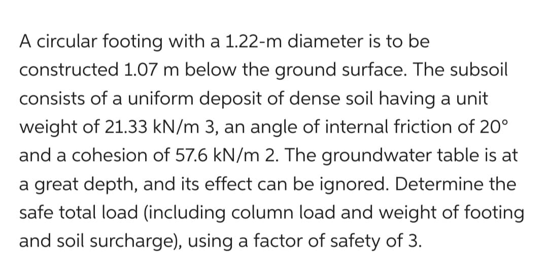 A circular footing with a 1.22-m diameter is to be
constructed 1.07 m below the ground surface. The subsoil
consists of a uniform deposit of dense soil having a unit
weight of 21.33 kN/m 3, an angle of internal friction of 20°
and a cohesion of 57.6 kN/m 2. The groundwater table is at
a great depth, and its effect can be ignored. Determine the
safe total load (including column load and weight of footing
and soil surcharge), using a factor of safety of 3.