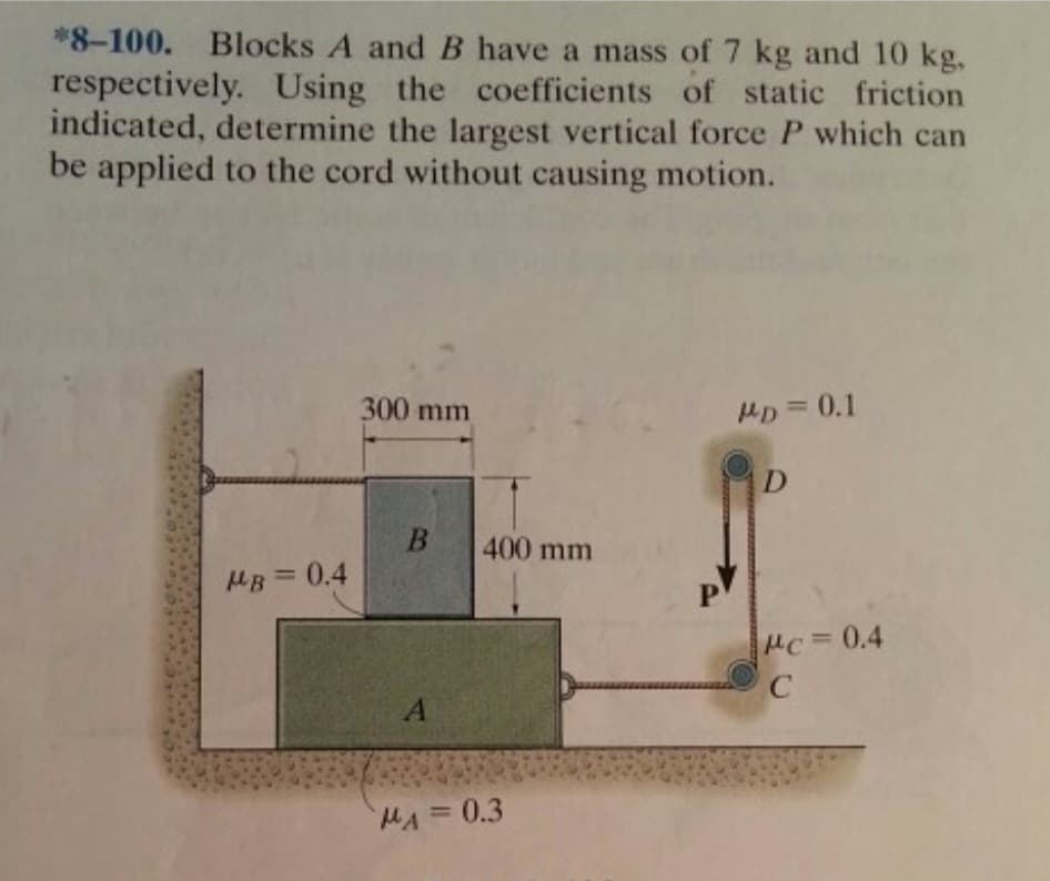 *8-100. Blocks A and B have a mass of 7 kg and 10 kg,
respectively. Using the coefficients of static friction
indicated, determine the largest vertical force P which can
be applied to the cord without causing motion.
MB = 0.4
300 mm
B
A
400 mm
MA=0.3
MD = 0.1
D
Mc = 0.4
C