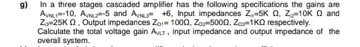 g)
In a three stages cascaded amplifier has the following specifications the gains are
AVNL1-10, AVNL2=-5 and AVNL3= +6, Input impedances Z₁₁-5K Q, Z₂=10K Q and
Z₁3-25KQ, Output impedances Zo₁= 1000, Zoz-5000, Z03-1K0 respectively.
Calculate the total voltage gain AVLT, input impedance and output impedance of the
overall system.