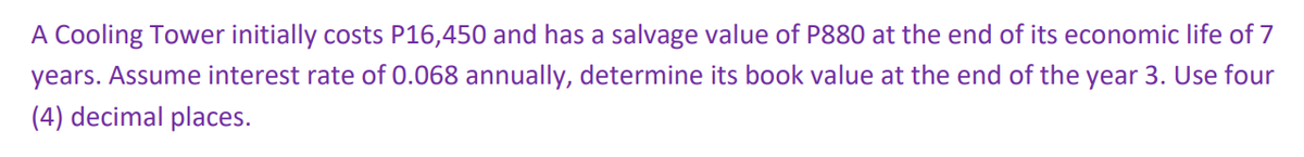 A Cooling Tower initially costs P16,450 and has a salvage value of P880 at the end of its economic life of 7
years. Assume interest rate of 0.068 annually, determine its book value at the end of the year 3. Use four
(4) decimal places.