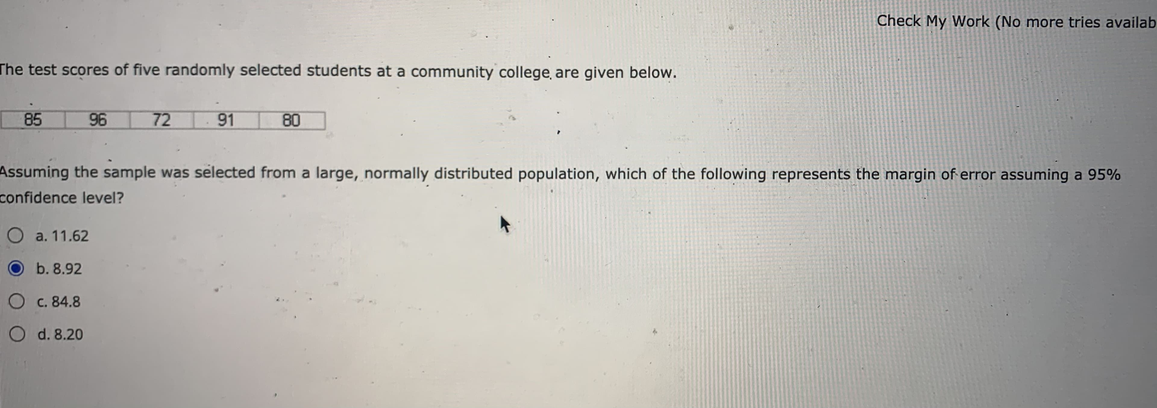 The test scores of five randomly selected students at a community college, are given below.
85
96
72 91
80
Assuming the sample was selected from a large, normally distributed population, which of the following represents the margin of
confidence level?
