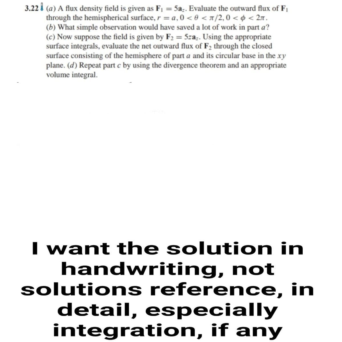 3.22 i (a) A flux density field is given as F1 = 5a;. Evaluate the outward flux of F1
through the hemispherical surface, r = a, 0 < 0 < x/2, 0 < ¢ < 27.
(b) What simple observation would have saved a lot of work in part a?
(c) Now suppose the field is given by F2 = 5za:. Using the appropriate
surface integrals, evaluate the net outward flux of F2 through the closed
surface consisting of the hemisphere of part a and its circular base in the xy
plane. (d) Repeat part c by using the divergence theorem and an appropriate
volume integral.
I want the solution in
handwriting, not
solutions reference, in
detail, especially
integration, if any
