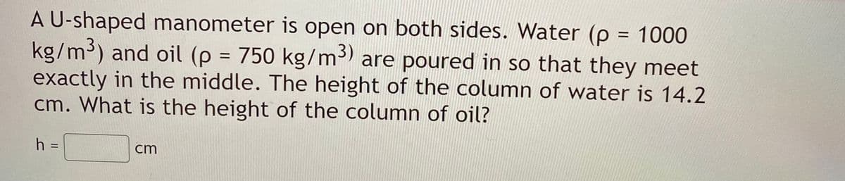 A U-shaped manometer is open on both sides. Water (p = 1000
kg/m3) and oil (p = 750 kg/m3) are poured in so that they meet
exactly in the middle. The height of the column of water is 14.2
cm. What is the height of the column of oil?
%3D
h =
cm
