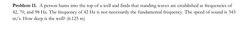 Problem 11. A person hums into the top of a well and finds that standing waves are established at frequencies of
42, 70, and 98 Hz. The frequency of 42 Hz is not necessarily the fundamental frequency. The speed of sound is 343
m/s. How deep is the well? (6.125 m)
