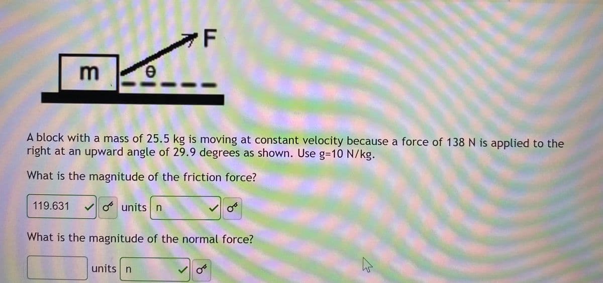 F
m
e.
A block with a mass of 25.5 kg is moving at constant velocity because a force of 138 N is applied to the
right at an upward angle of 29.9 degrees as shown. Use g=D10 N/kg.
What is the magnitude of the friction force?
119.631
O units n
What is the magnitude of the normal force?
units n
