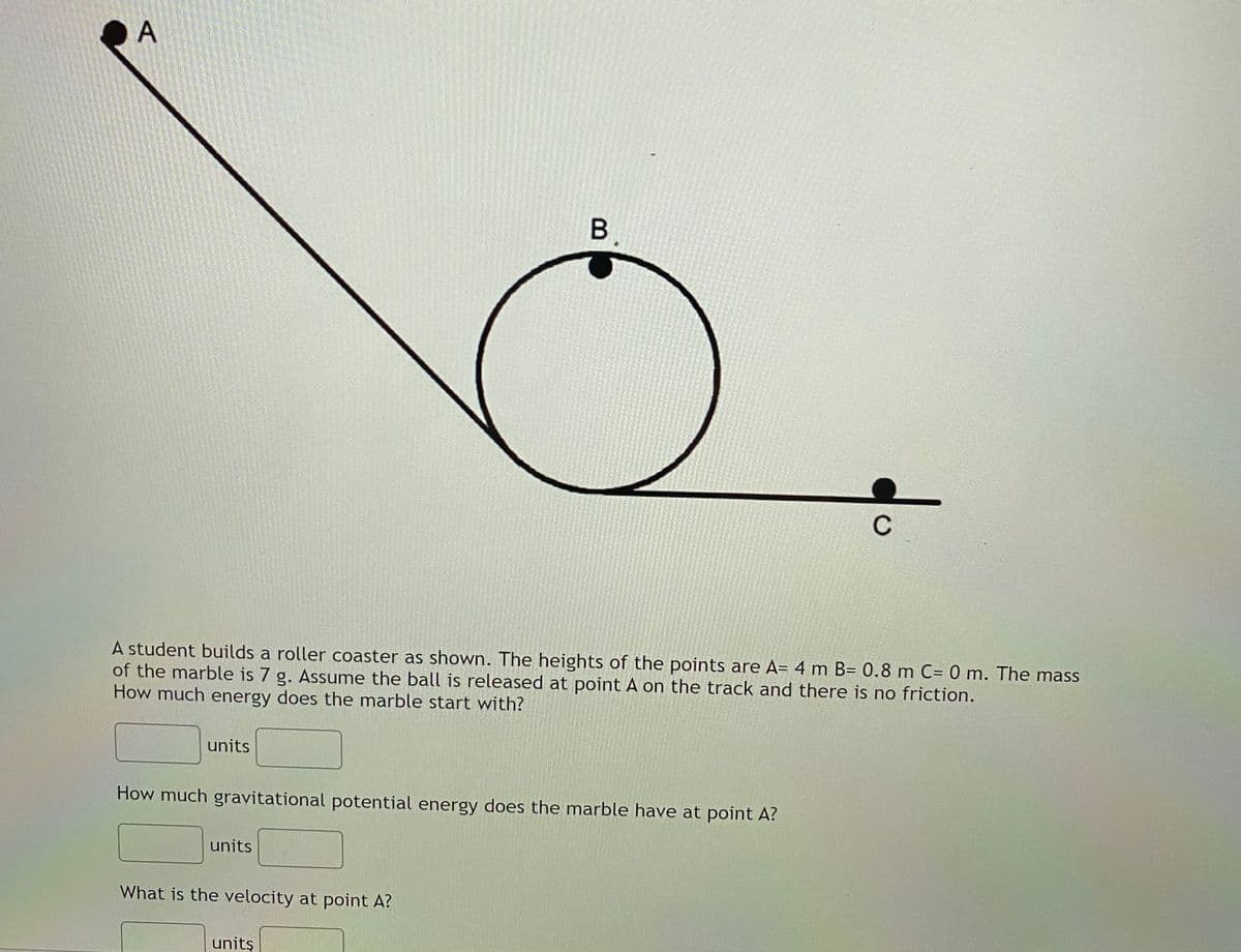 А
B.
C
A student builds a roller coaster as shown. The heights of the points are A= 4 m B= 0.8 m C= 0 m. The mass
of the marble is 7 g. Assume the ball is released at point A on the track and there is no friction.
How much energy does the marble start with?
units
How much gravitational potential energy does the marble have at point A?
units
What is the velocity at point A?
units
