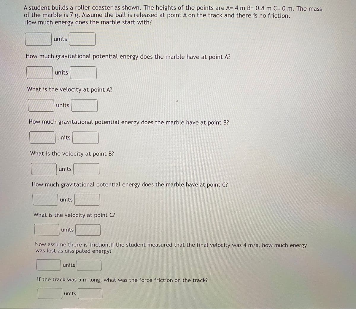 A student builds a roller coaster as shown. The heights of the points are A= 4 m B= 0.8 m C= 0 m. The mass
of the marble is 7 g. Assume the ball is released at point A on the track and there is no friction.
How much energy does the marble start with?
units
How much gravitational potential energy does the marble have at point A?
units
What is the velocity at point A?
units
How much gravitational potential energy does the marble have at point B?
units
What is the velocity at point B?
units
How much gravitational potential energy does the marble have at point C?
units
What is the velocity at point C?
units
Now assume there is friction.If the student measured that the final velocity was 4 m/s, how much energy
was lost as dissipated energy?
units
If the track was 5 m long, what was the force friction on the track?
units

