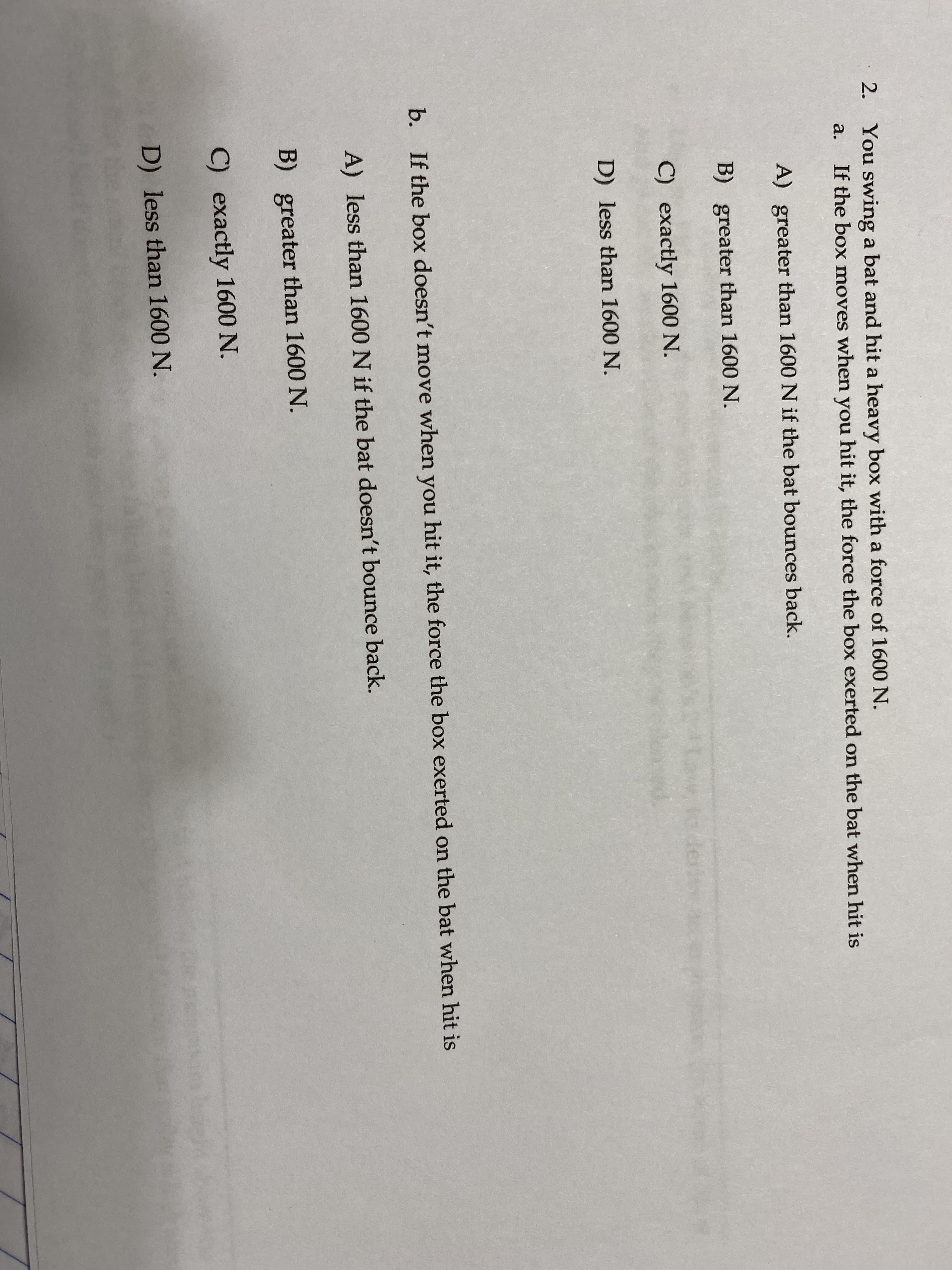 2. You swing a bat and hit a heavy box with a force of 1600 N.
a.
If the box moves when you hit it, the force the box exerted on the bat when hit is
A) greater than 1600 N if the bat bounces back.
B) greater than 1600 N.
C) exactly 1600 N.
derer
D) less than 1600 N.
b. If the box doesn't move when you hit it, the force the box exerted on the bat when hit is
A) less than 1600 N if the bat doesn't bounce back.
B) greater than 1600 N.
C) exactly 1600 N.
D) less than 1600 N.
