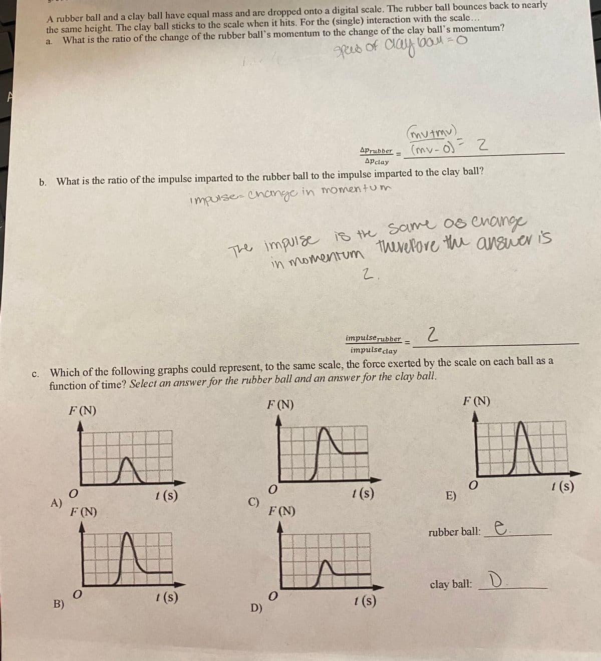 A rubber ball and a clay ball have equal mass and are dropped onto a digital scale. The rubber ball bounces back to nearly
the same height. The clay ball sticks to the scale when it hits. For the (single) interaction with the scale...
What is the ratio of the change of the rubber ball's momentum to the change of the clay ball's momentum?
a.
peed
of
alay
mutmu)
(mv-o)= 2
%3D
Aprubber
%3D
Apclay
b. What is the ratio of the impulse imparted to the rubber ball to the impulse imparted to the clay ball?
impurse-Chcinge in momentum
The impurse is the same 0s enange
therelore the answer is
in momentum
2.
impulserubber
impulse clay
%3D
c. Which of the following graphs could represent, to the same scale, the force exerted by the scale on each ball as a
function of time? Select an answer for the rubber ball and an answer for the clay ball.
F (N)
F (N)
F (N)
1 (s)
1(s)
1 (s)
A)
F (N)
E)
C)
F (N)
rubber ball: e
clay ball:
B)
1 (s)
1 (s)
D)

