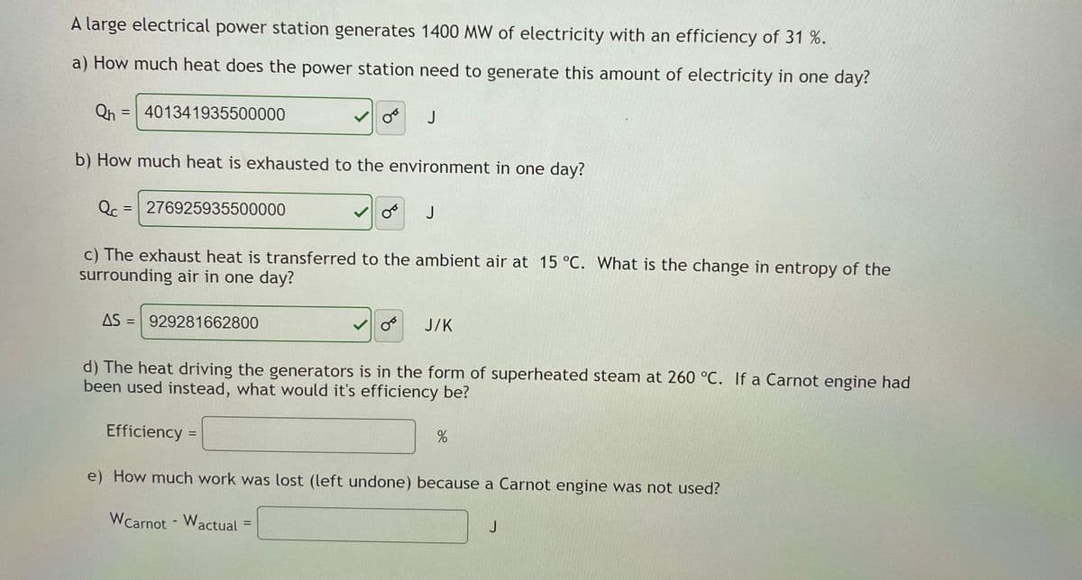 A large electrical power station generates 1400 MW of electricity with an efficiency of 31 %.
a) How much heat does the power station need to generate this amount of electricity in one day?
Qh = 401341935500000
J
b) How much heat is exhausted to the environment in one day?
Qc
276925935500000
J
c) The exhaust heat is transferred to the ambient air at 15 °C. What is the change in entropy of the
surrounding air in one day?
AS = 929281662800
J/K
d) The heat driving the generators is in the form of superheated steam at 260 °C. If a Carnot engine had
been used instead, what would it's efficiency be?
Efficiency
%3D
e) How much work was lost (left undone) because a Carnot engine was not used?
WCarnot - Wactual
%3D
