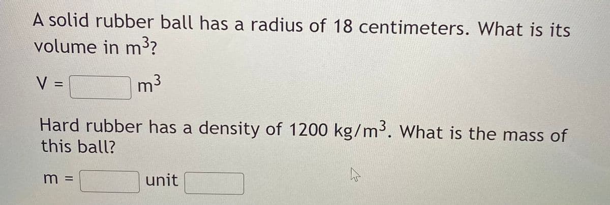 A solid rubber ball has a radius of 18 centimeters. What is its
volume in m3?
V =
m3
%D
Hard rubber has a density of 1200 kg/m'. What is the mass of
this ball?
unit
= W
