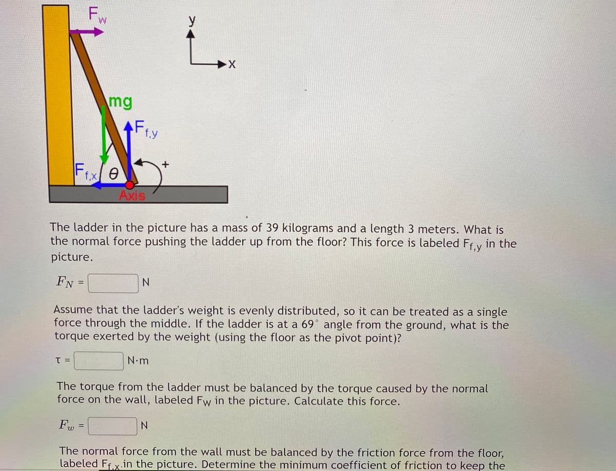 F,
y
mg
AF
f.y
F,
fx e
Axis
The ladder in the picture has a mass of 39 kilograms and a length 3 meters. What is
the normal force pushing the ladder up from the floor? This force is labeled Ff y in the
picture.
FN
N.
%D
Assume that the ladder's weight is evenly distributed, so it can be treated as a single
force through the middle. If the ladder is at a 69° angle from the ground, what is the
torque exerted by the weight (using the floor as the pivot point)?
N.m
The torque from the ladder must be balanced by the torque caused by the normal
force on the wall, labeled Fw in the picture. Calculate this force.
Fw -
N.
The normal force from the wall must be balanced by the friction force from the floor,
labeled Ff x.in the picture. Determine the minimum coefficient of friction to keep the
