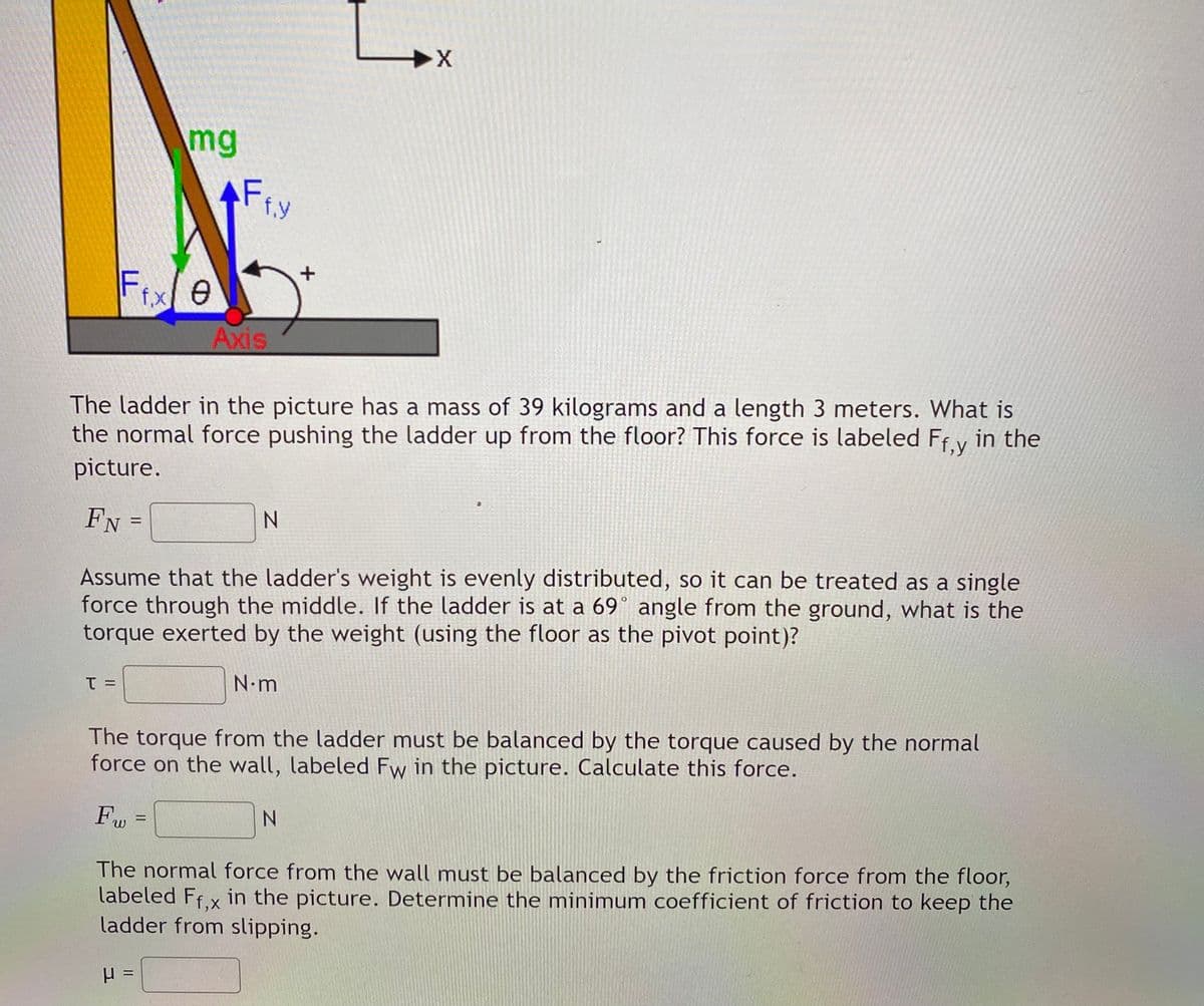 mg
Fiy
f.y
Fixe
f,x
Axis
The ladder in the picture has a mass of 39 kilograms and a length 3 meters. What is
the normal force pushing the ladder up from the floor? This force is labeled Ffy in the
picture.
FN
N.
Assume that the ladder's weight is evenly distributed, so it can be treated as a single
force through the middle. If the ladder is at a 69° angle from the ground, what is the
torque exerted by the weight (using the floor as the pivot point)?
N.m
The torque from the ladder must be balanced by the torque caused by the normal
force on the wall, labeled Fw in the picture. Calculate this force.
%3D
The normal force from the wall must be balanced by the friction force from the floor,
labeled Ffx in the picture. Determine the minimum coefficient of friction to keep the
ladder from slipping.
=
