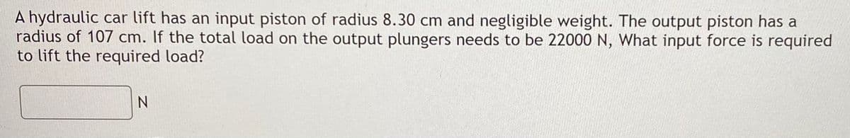 A hydraulic car lift has an input piston of radius 8.30 cm and negligible weight. The output piston has a
radius of 107 cm. If the total load on the output plungers needs to be 22000 N, What input force is required
to lift the required load?
