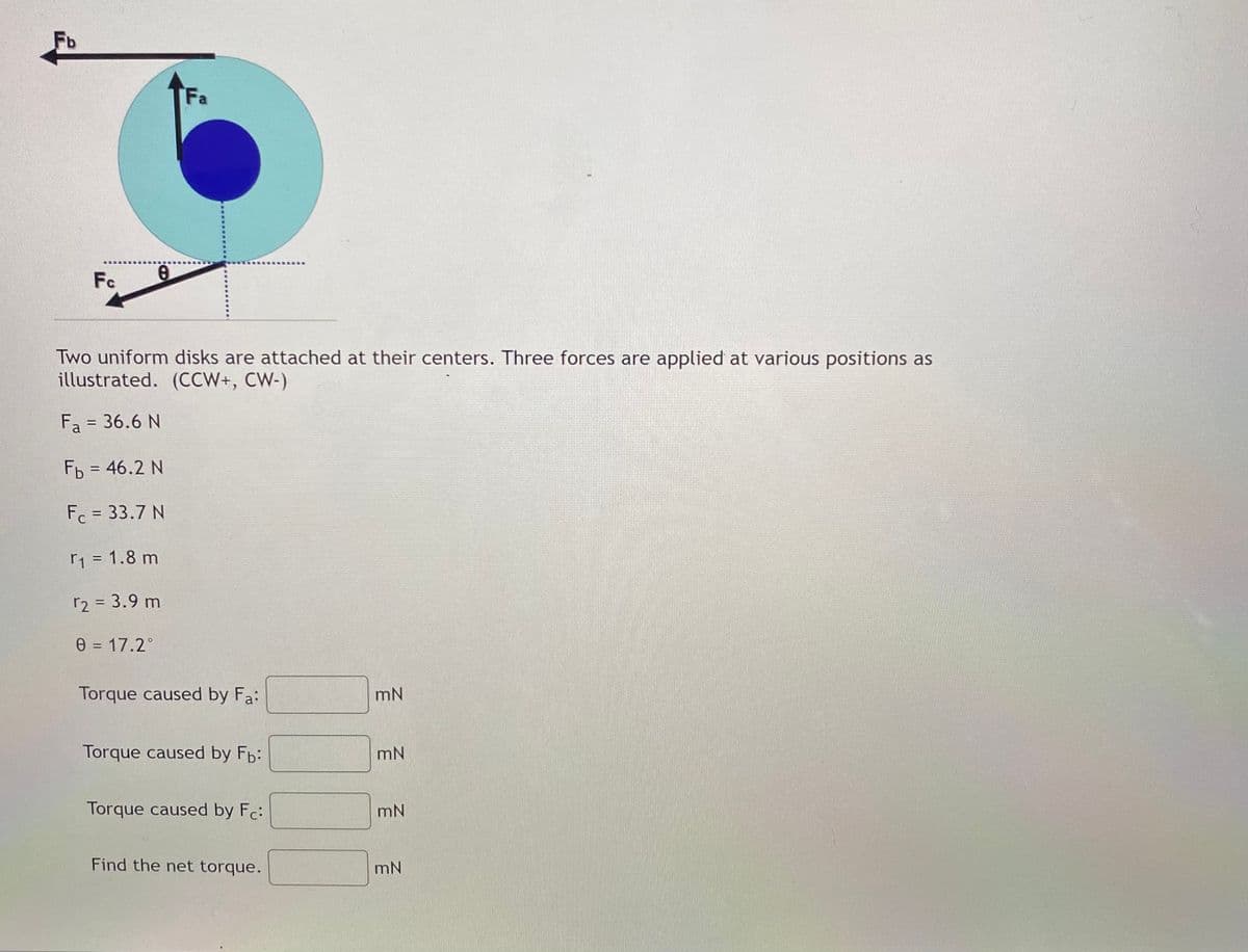 Fb
Fa
Fc
Two uniform disks are attached at their centers. Three forces are applied at various positions as
illustrated. (CCW+, CW-)
Fa = 36.6 N
%3D
Fb = 46.2 N
%3D
F = 33.7 N
1 = 1.8 m
r2 = 3.9 m
e = 17.2°
Torque caused by Fa:
mN
Torque caused by Fb:
mN
Torque caused by Fc:
mN
Find the net torque.
mN
