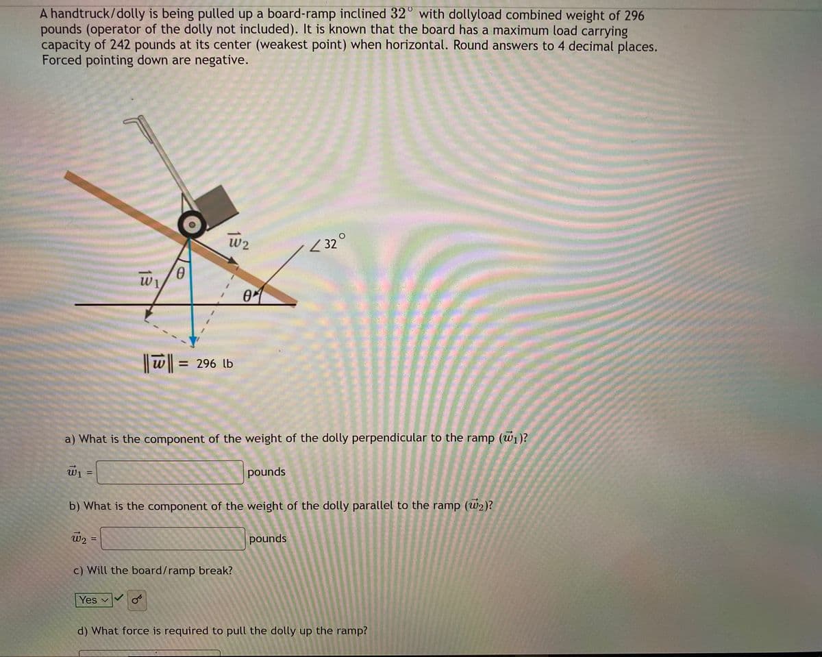 A handtruck/dolly is being pulled up a board-ramp inclined 32° with dollyload combined weight of 296
pounds (operator of the dolly not included). It is known that the board has a maximum load carrying
capacity of 242 pounds at its center (weakest point) when horizontal. Round answers to 4 decimal places.
Forced pointing down are negative.
W2
< 32
|| w =
= 296 lb
a) What is the component of the weight of the dolly perpendicular to the ramp (w1)?
W1 =
pounds
b) What is the component of the weight of the dolly parallel to the ramp (w2)?
w2
pounds
c) Will the board/ramp break?
Yes v
d) What force is required to pull the dolly up the ramp?
13

