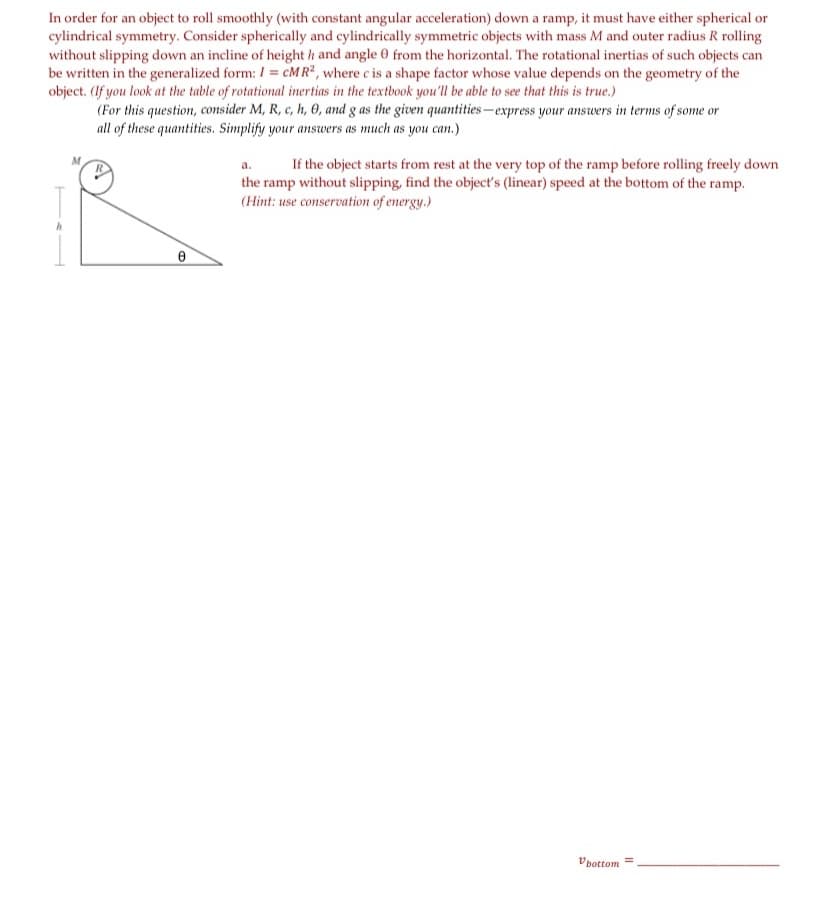 In order for an object to roll smoothly (with constant angular acceleration) down a ramp, it must have either spherical or
cylindrical symmetry. Consider spherically and cylindrically symmetric objects with mass M and outer radius R rolling
without slipping down an incline of height h and angle 0 from the horizontal. The rotational inertias of such objects can
be written in the generalized form: / = cM R² , where c is a shape factor whose value depends on the geometry of the
object. (If you look at the table of rotational inertias in the textbook you'll be able to see that this is true.)
(For this question, consider M, R, c, h, 0, and g as the given quantities-express your answers in terms of some or
all of these quantities. Simplify your answers as much as you can.)
M.
If the object starts from rest at the very top of the ramp before rolling freely down
a.
the ramp without slipping, find the object's (linear) speed at the bottom of the ramp.
(Hint: use conservation of energy.)
Vpottom
