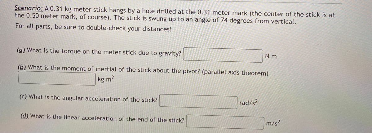 Scenario: A 0.31 kg meter stick hangs by a hole drilled at the 0.31 meter mark (the center of the stick is at
the 0.50 meter mark, of course). The stick is swung up to an angle of 74 degrees from vertical.
For all parts, be sure to double-check your distances!
(a) What is the torque on the meter stick due to gravity?
N m
(b) What is the moment of inertial of the stick about the pivot? (parallel axis theorem)
kg m?
(c) What is the angular acceleration of the stick?
rad/s?
(d) What is the linear acceleration of the end of the stick?
m/s²
